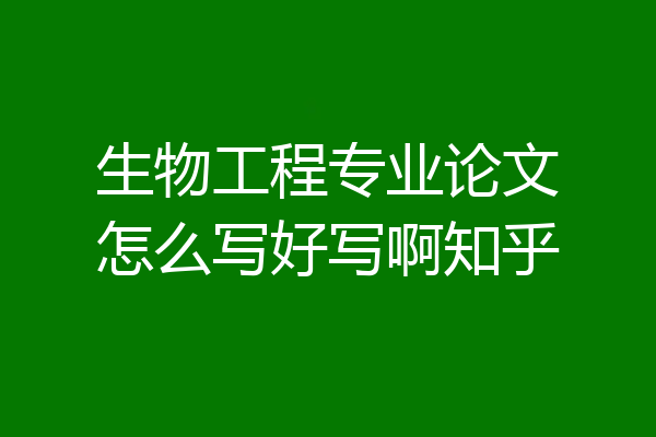 生物工程专业论文怎么写好写啊知乎
