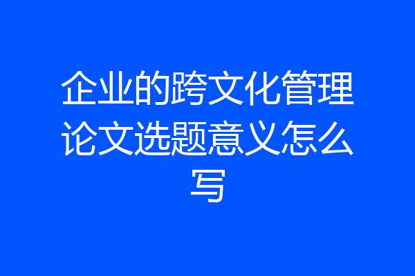 企业的跨文化管理论文选题意义怎么写