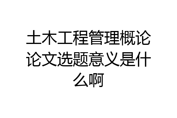 土木工程管理概论论文选题意义是什么啊