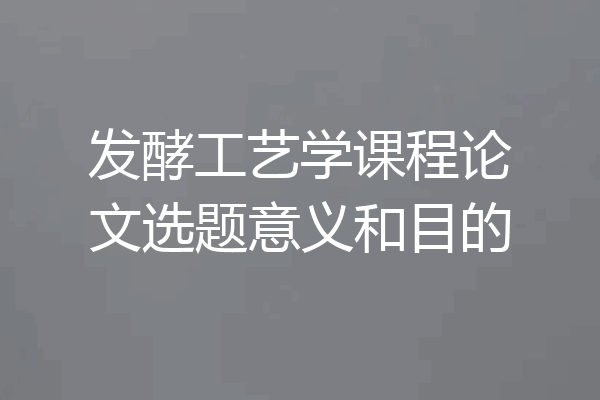 发酵工艺学课程论文选题意义和目的