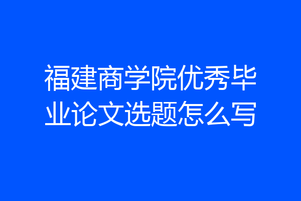 福建商学院优秀毕业论文选题怎么写