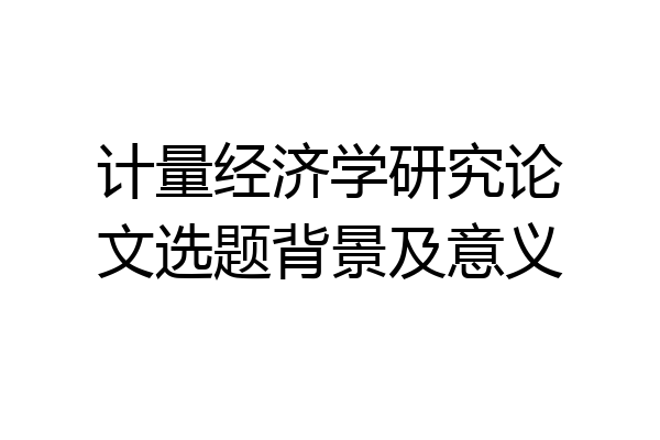 计量经济学研究论文选题背景及意义