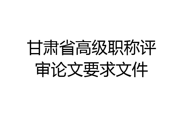 甘肃省高级职称评审论文要求文件