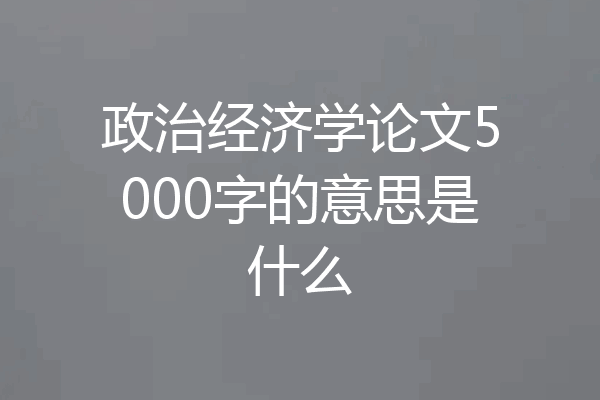 政治经济学论文5000字的意思是什么