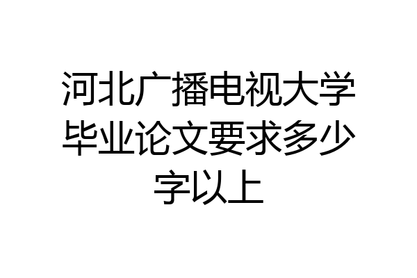 河北广播电视大学毕业论文要求多少字以上
