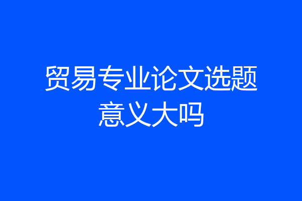 贸易专业论文选题意义大吗
