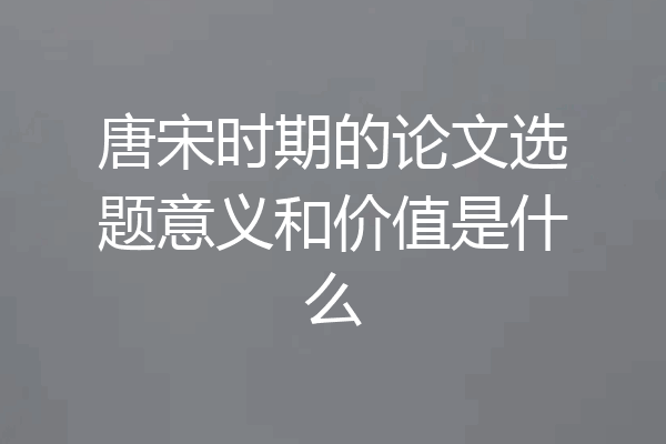 唐宋时期的论文选题意义和价值是什么