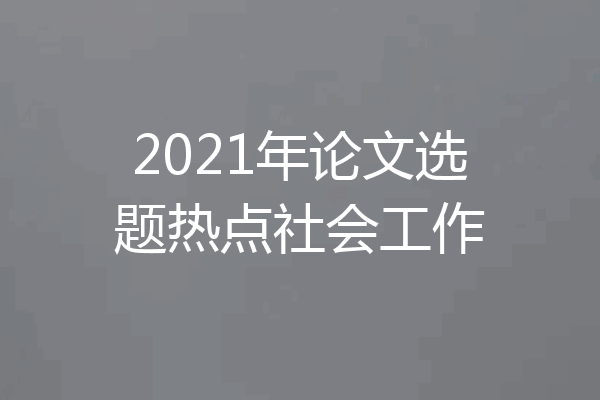 2021年论文选题热点社会工作