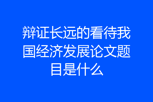 辩证长远的看待我国经济发展论文题目是什么