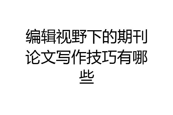 编辑视野下的期刊论文写作技巧有哪些