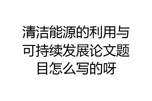 清洁能源的利用与可持续发展论文题目怎么写的呀