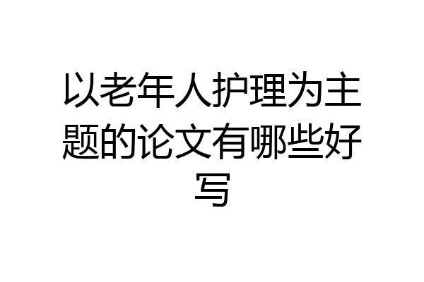 以老年人护理为主题的论文有哪些好写