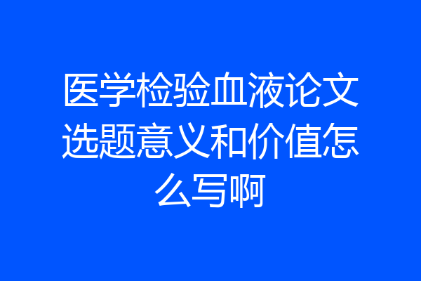 医学检验血液论文选题意义和价值怎么写啊