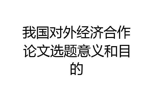 我国对外经济合作论文选题意义和目的