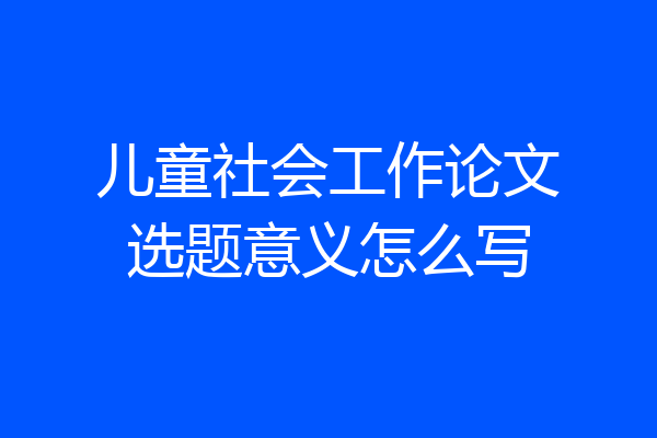 儿童社会工作论文选题意义怎么写