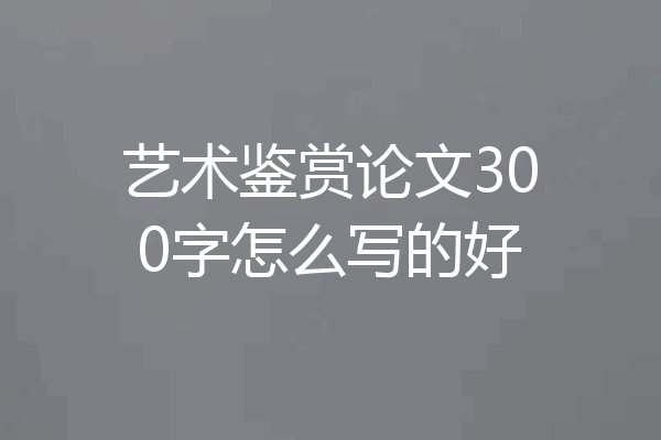 艺术鉴赏论文300字怎么写的好