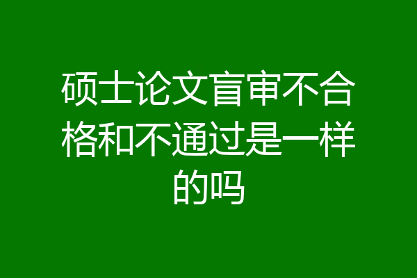 硕士论文盲审不合格和不通过是一样的吗