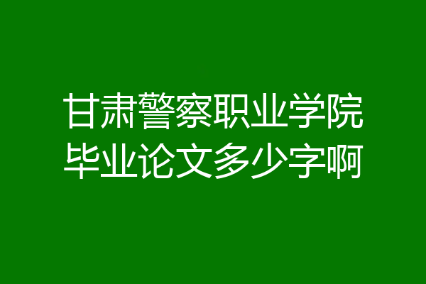 甘肃警察职业学院毕业论文多少字啊