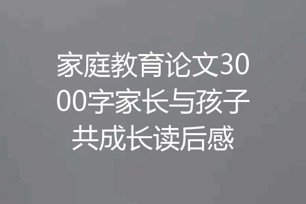 家庭教育论文3000字家长与孩子共成长读后感