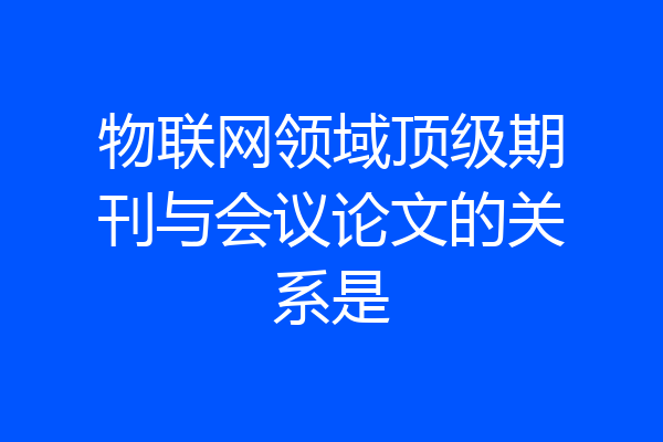 物联网领域顶级期刊与会议论文的关系是