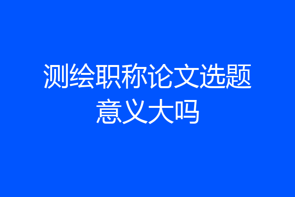 测绘职称论文选题意义大吗