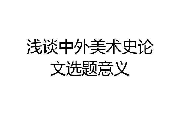 浅谈中外美术史论文选题意义