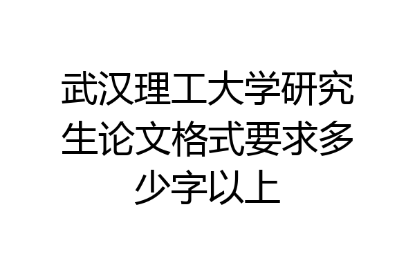 武汉理工大学研究生论文格式要求多少字以上