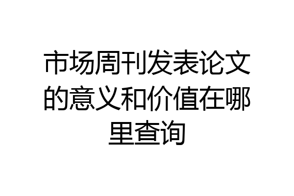 市场周刊发表论文的意义和价值在哪里查询