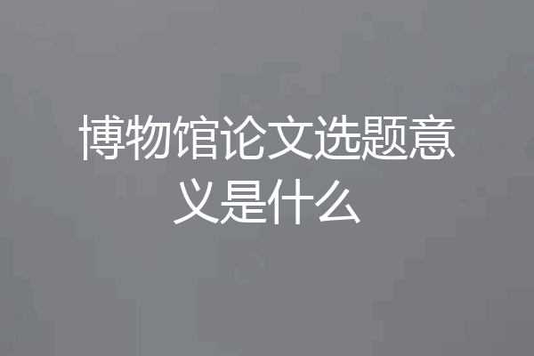 博物馆论文选题意义是什么