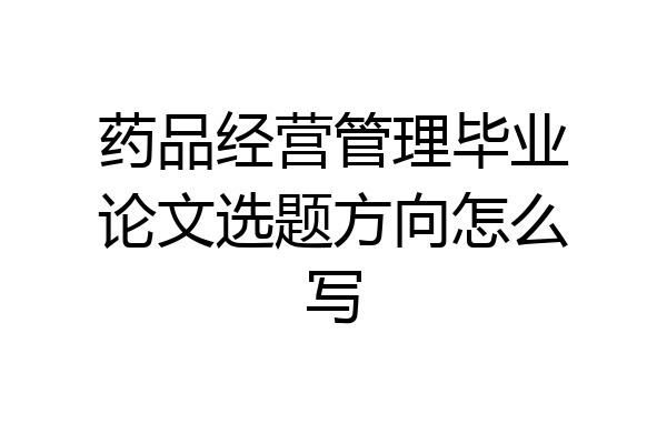 药品经营管理毕业论文选题方向怎么写