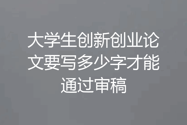 大学生创新创业论文要写多少字才能通过审稿