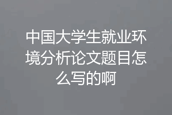 中国大学生就业环境分析论文题目怎么写的啊