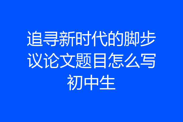 追寻新时代的脚步议论文题目怎么写初中生