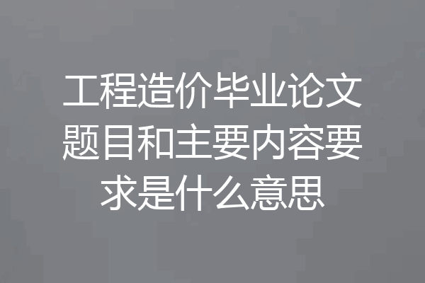 工程造价毕业论文题目和主要内容要求是什么意思