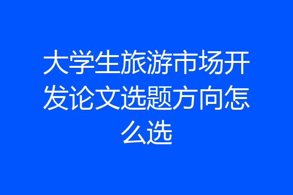 大学生旅游市场开发论文选题方向怎么选
