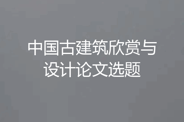 中国古建筑欣赏与设计论文选题
