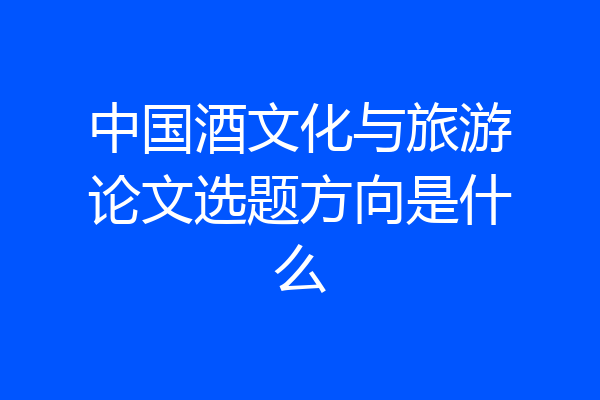 中国酒文化与旅游论文选题方向是什么