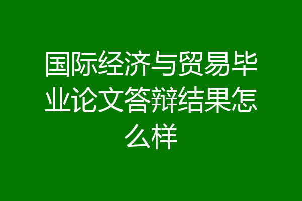 国际经济与贸易毕业论文答辩结果怎么样