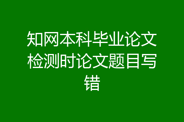 知网本科毕业论文检测时论文题目写错