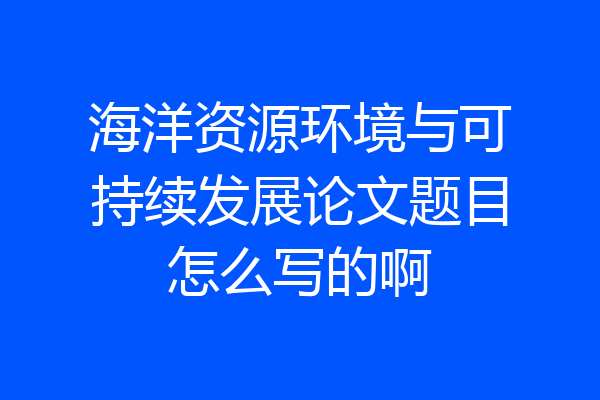 海洋资源环境与可持续发展论文题目怎么写的啊