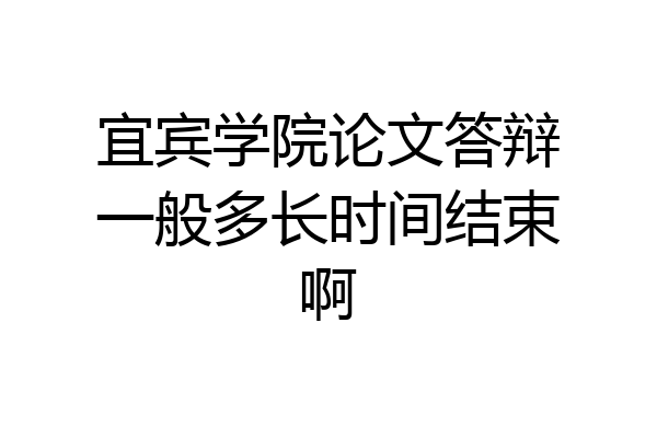 宜宾学院论文答辩一般多长时间结束啊