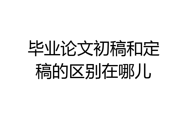 毕业论文初稿和定稿的区别在哪儿