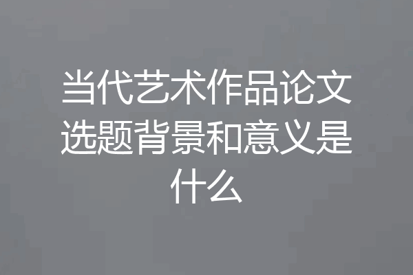 当代艺术作品论文选题背景和意义是什么