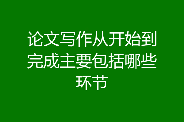 论文写作从开始到完成主要包括哪些环节