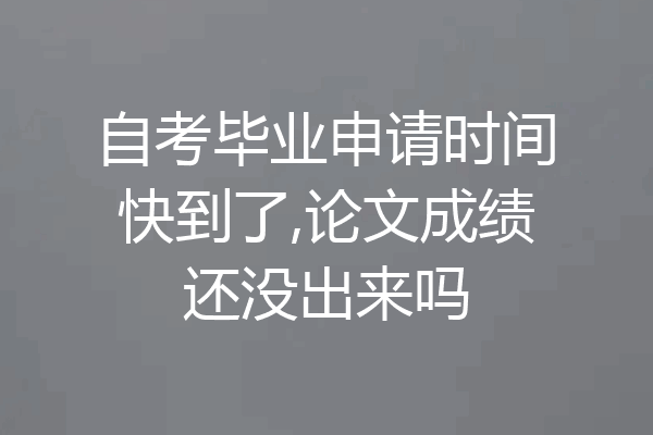自考毕业申请时间快到了,论文成绩还没出来吗