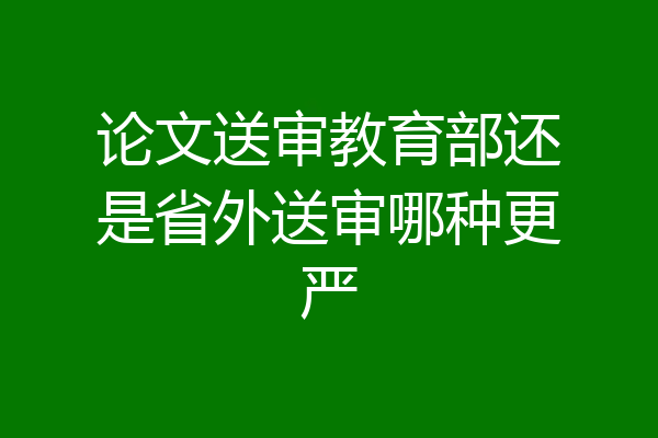 论文送审教育部还是省外送审哪种更严