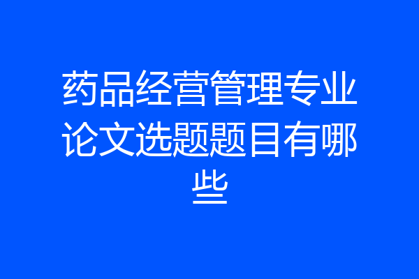 药品经营管理专业论文选题题目有哪些