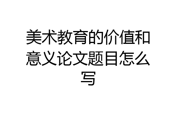 美术教育的价值和意义论文题目怎么写