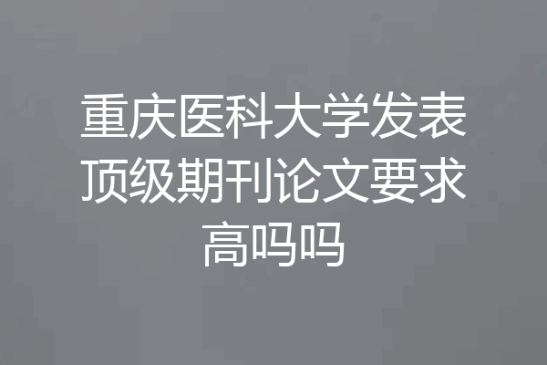 重庆医科大学发表顶级期刊论文要求高吗吗