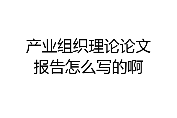 产业组织理论论文报告怎么写的啊